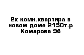  2х комн.квартира в новом доме 2150т.р Комарова 9б